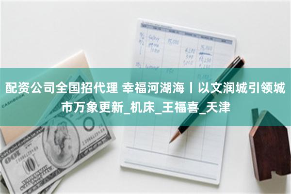 配资公司全国招代理 幸福河湖海丨以文润城引领城市万象更新_机床_王福喜_天津