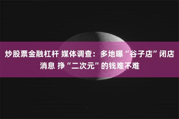 炒股票金融杠杆 媒体调查：多地曝“谷子店”闭店消息 挣“二次元”的钱难不难