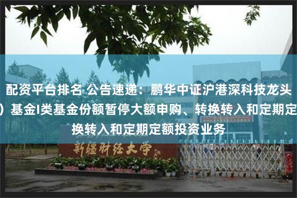 配资平台排名 公告速递：鹏华中证沪港深科技龙头指数（LOF）基金I类基金份额暂停大额申购、转换转入和定期定额投资业务