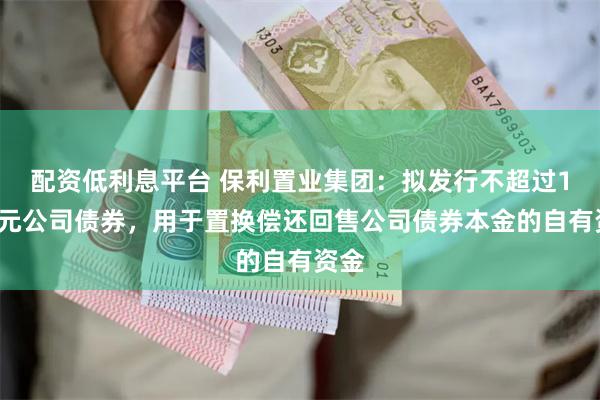配资低利息平台 保利置业集团：拟发行不超过10亿元公司债券，用于置换偿还回售公司债券本金的自有资金
