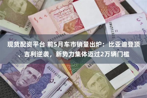 现货配资平台 前5月车市销量出炉：比亚迪登顶、吉利逆袭，新势力集体迈过2万辆门槛