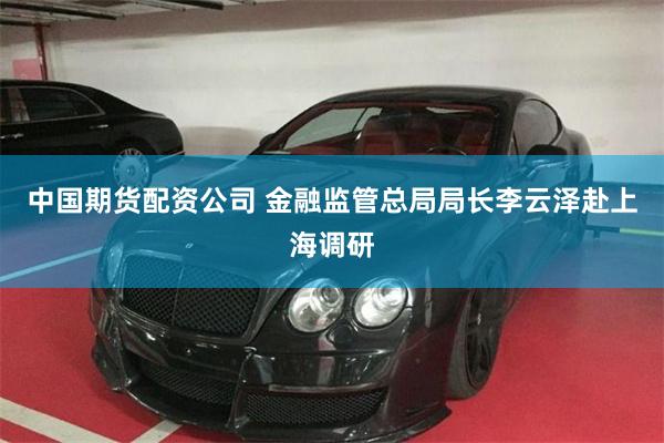 中国期货配资公司 金融监管总局局长李云泽赴上海调研