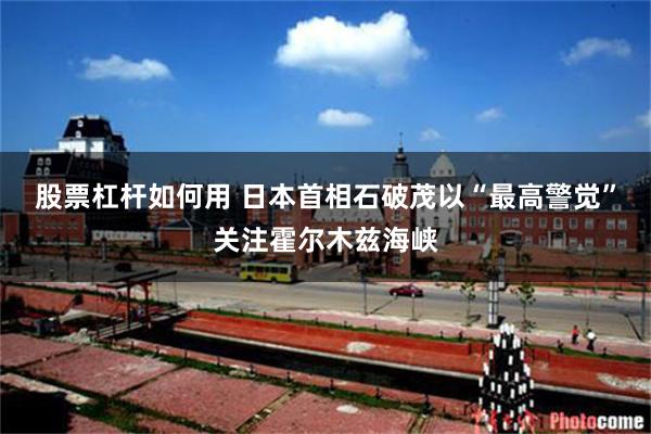 股票杠杆如何用 日本首相石破茂以“最高警觉”关注霍尔木兹海峡