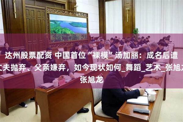 达州股票配资 中国首位“裸模”汤加丽：成名后遭丈夫抛弃、父亲嫌弃，如今现状如何_舞蹈_艺术_张旭龙