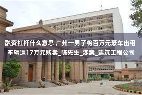 融资杠杆什么意思 广州一男子将百万元豪车出租 车辆遭17万元贱卖_陈先生_涉案_建筑工程公司