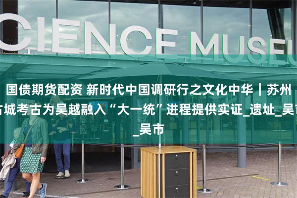 国债期货配资 新时代中国调研行之文化中华｜苏州古城考古为吴越融入“大一统”进程提供实证_遗址_吴市