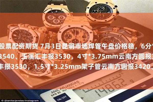 股票配资期货 7月3日昆明市场焊管午盘价格稳，6分*2.75mm云南方圆报3540、玉溪汇丰报3530，4寸*3.75mm云南方圆报3550、玉溪汇丰报3530，1.5寸*3.25mm架子管云南方圆报3420、玉溪汇丰报3410，过磅含税。（元/吨）