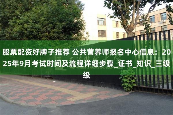 股票配资好牌子推荐 公共营养师报名中心信息：2025年9月考试时间及流程详细步骤_证书_知识_三级