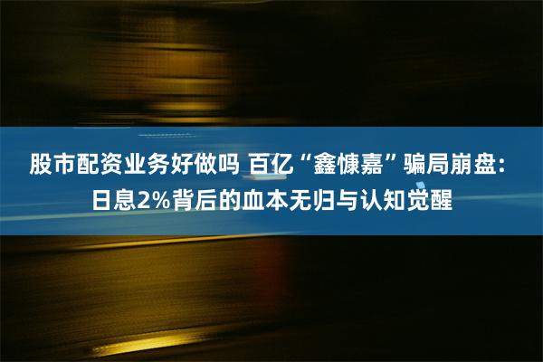 股市配资业务好做吗 百亿“鑫慷嘉”骗局崩盘: 日息2%背后的血本无归与认知觉醒