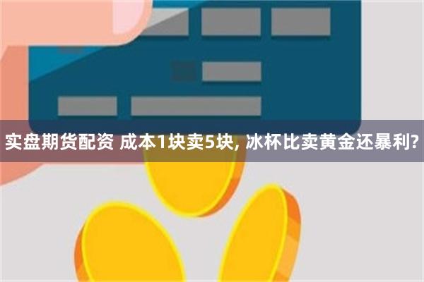 实盘期货配资 成本1块卖5块, 冰杯比卖黄金还暴利?