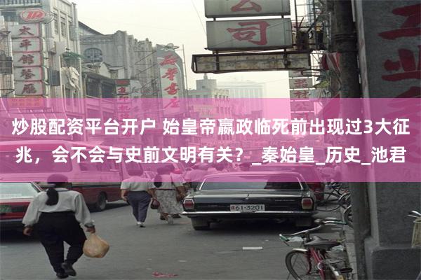 炒股配资平台开户 始皇帝嬴政临死前出现过3大征兆，会不会与史前文明有关？_秦始皇_历史_池君