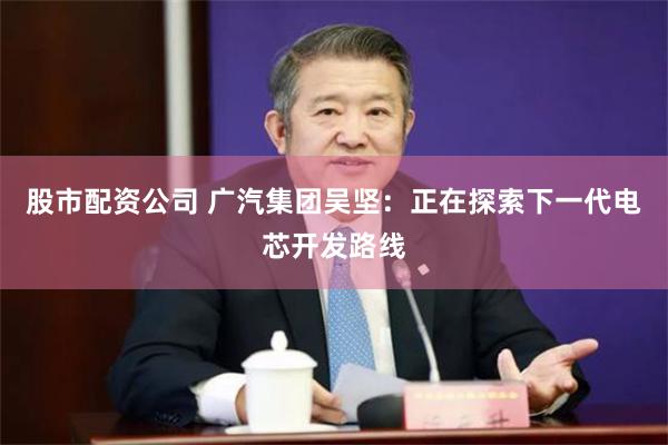 股市配资公司 广汽集团吴坚：正在探索下一代电芯开发路线