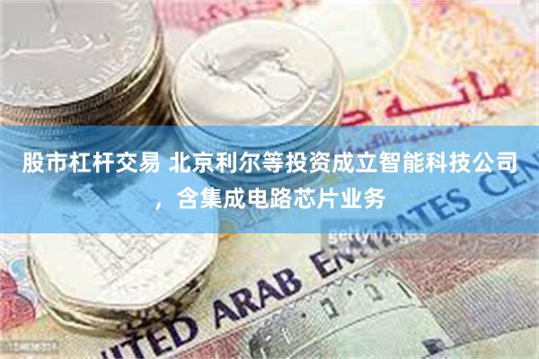 股市杠杆交易 北京利尔等投资成立智能科技公司，含集成电路芯片业务