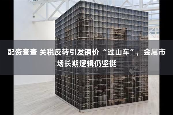 配资查查 关税反转引发铜价 “过山车”，金属市场长期逻辑仍坚挺