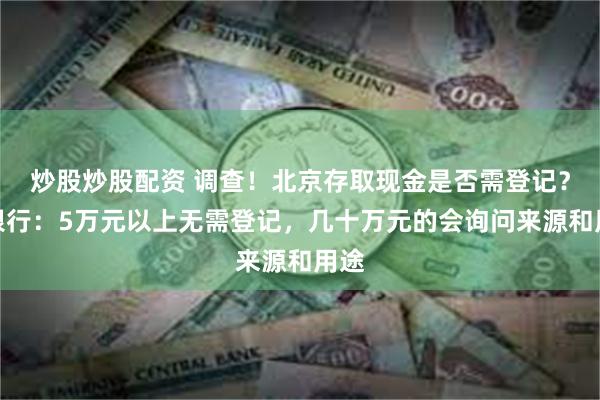 炒股炒股配资 调查！北京存取现金是否需登记？多银行：5万元以上无需登记，几十万元的会询问来源和用途