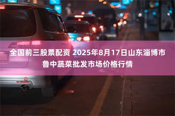 全国前三股票配资 2025年8月17日山东淄博市鲁中蔬菜批发市场价格行情