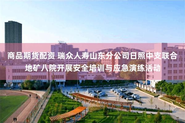 商品期货配资 瑞众人寿山东分公司日照中支联合地矿八院开展安全培训与应急演练活动