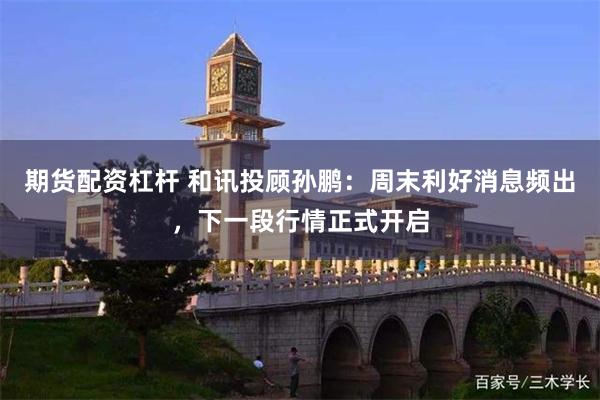 期货配资杠杆 和讯投顾孙鹏：周末利好消息频出，下一段行情正式开启