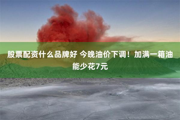 股票配资什么品牌好 今晚油价下调！加满一箱油能少花7元