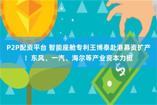 P2P配资平台 智能座舱专利王博泰赴港募资扩产！东风、一汽、海尔等产业资本力挺