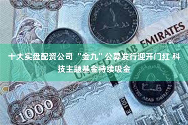 十大实盘配资公司 “金九”公募发行迎开门红 科技主题基金持续吸金