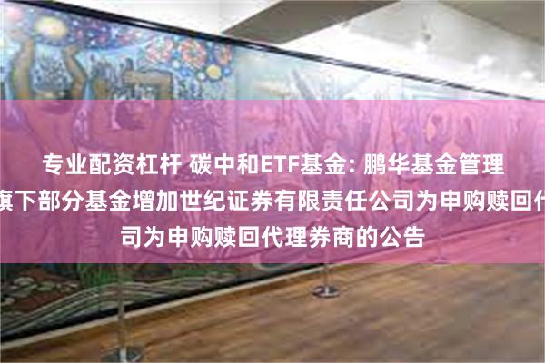 专业配资杠杆 碳中和ETF基金: 鹏华基金管理有限公司关于旗下部分基金增加世纪证券有限责任公司为申购赎回代理券商的公告