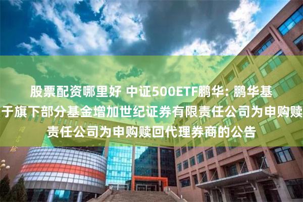 股票配资哪里好 中证500ETF鹏华: 鹏华基金管理有限公司关于旗下部分基金增加世纪证券有限责任公司为申购赎回代理券商的公告