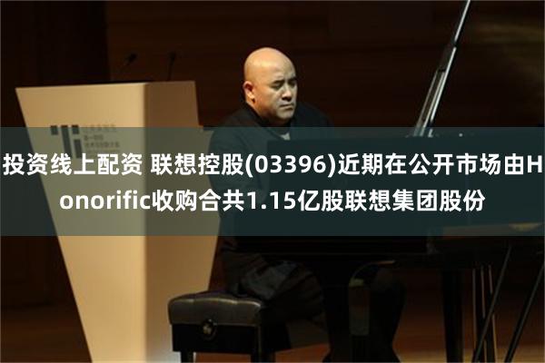 投资线上配资 联想控股(03396)近期在公开市场由Honorific收购合共1.15亿股联想集团股份