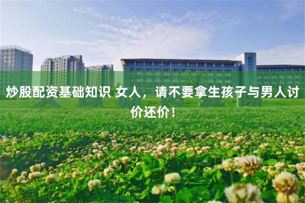 炒股配资基础知识 女人,请不要拿生孩子与男人讨价还价!