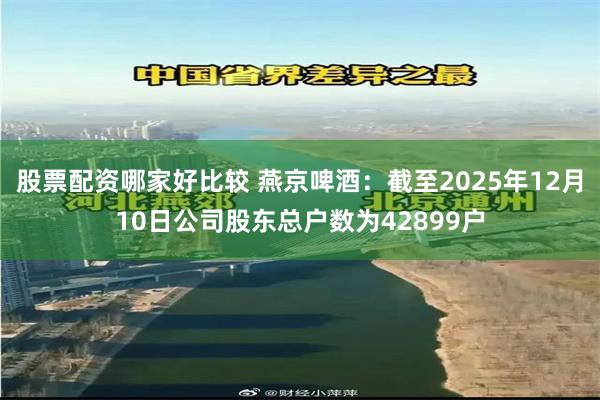 股票配资哪家好比较 燕京啤酒：截至2025年12月10日公司股东总户数为42899户