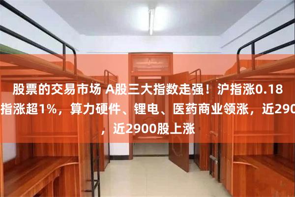 股票的交易市场 A股三大指数走强！沪指涨0.18%创业板指涨超1%，算力硬件、锂电、医药商业领涨，近2900股上涨