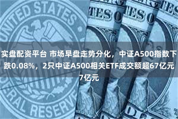 实盘配资平台 市场早盘走势分化，中证A500指数下跌0.08%，2只中证A500相关ETF成交额超67亿元