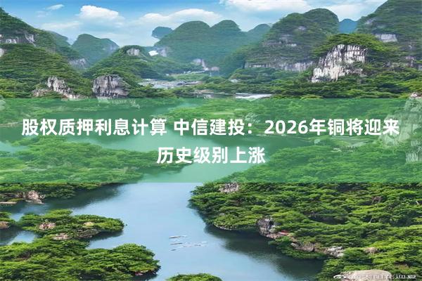 股权质押利息计算 中信建投:2026年铜将迎来历史级别上涨